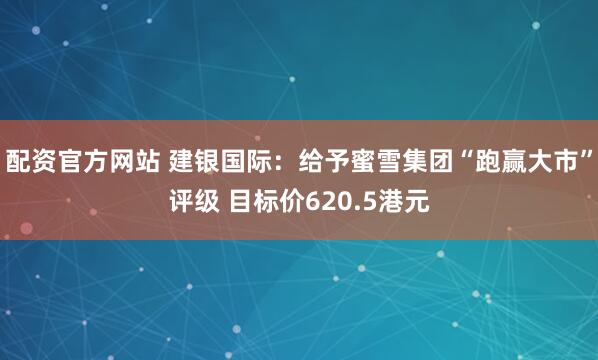 配资官方网站 建银国际：给予蜜雪集团“跑赢大市”评级 目标价620.5港元