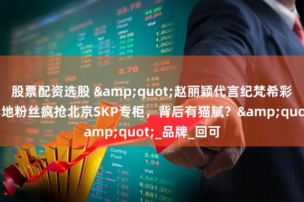股票配资选股 "赵丽颖代言纪梵希彩妆引争议！异地粉丝疯抢北京SKP专柜，背后有猫腻？"_品牌_回可