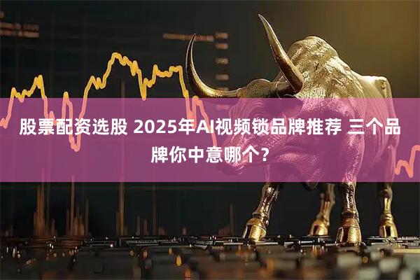 股票配资选股 2025年AI视频锁品牌推荐 三个品牌你中意哪个？