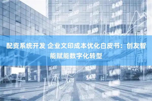 配资系统开发 企业文印成本优化白皮书：创友智能赋能数字化转型