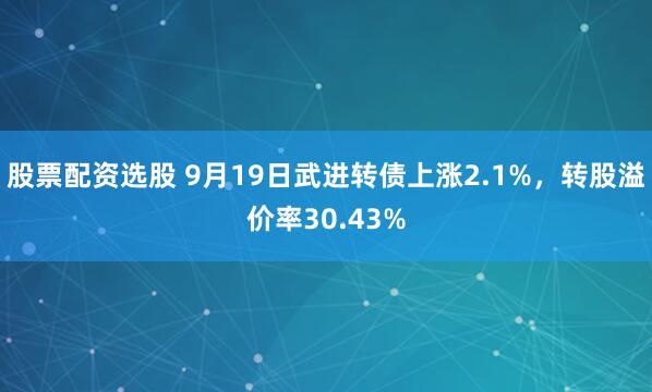 股票配资选股 9月19日武进转债上涨2.1%，转股溢价率30.43%