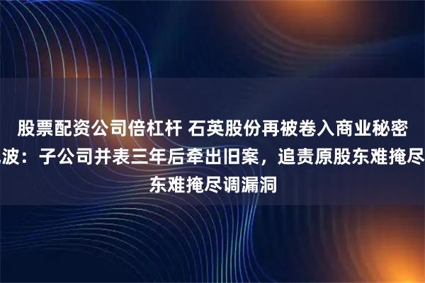 股票配资公司倍杠杆 石英股份再被卷入商业秘密侵权风波：子公司并表三年后牵出旧案，追责原股东难掩尽调漏洞