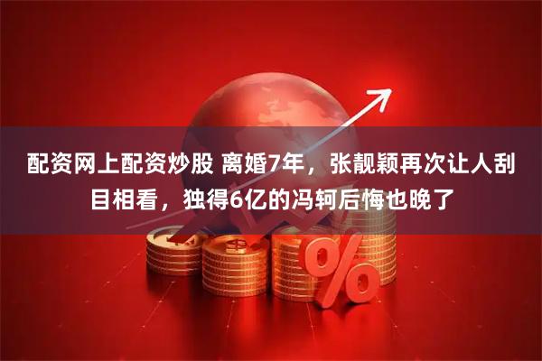 配资网上配资炒股 离婚7年，张靓颖再次让人刮目相看，独得6亿的冯轲后悔也晚了