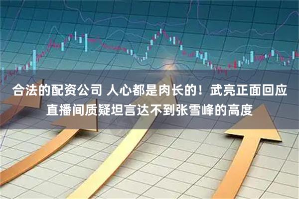 合法的配资公司 人心都是肉长的！武亮正面回应直播间质疑坦言达不到张雪峰的高度