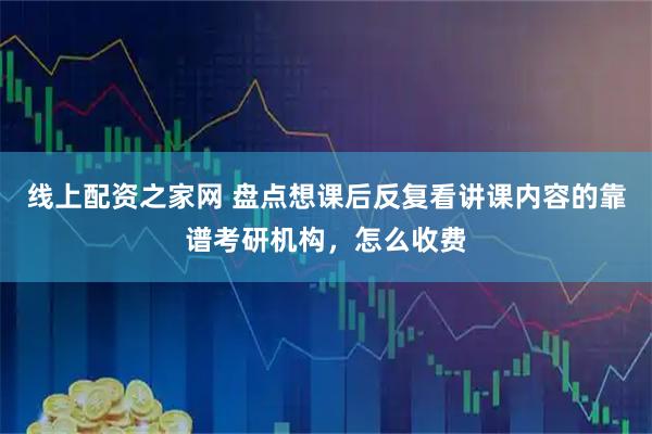 线上配资之家网 盘点想课后反复看讲课内容的靠谱考研机构，怎么收费
