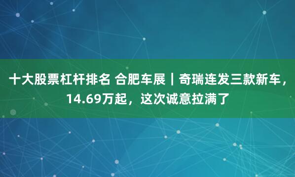 十大股票杠杆排名 合肥车展｜奇瑞连发三款新车，14.69万起，这次诚意拉满了