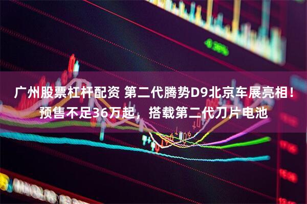 广州股票杠杆配资 第二代腾势D9北京车展亮相！预售不足36万起，搭载第二代刀片电池
