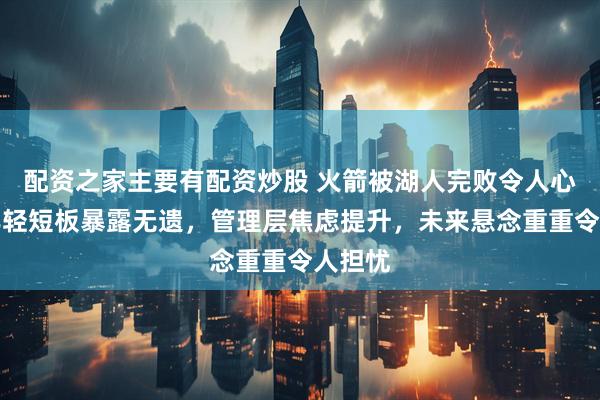 配资之家主要有配资炒股 火箭被湖人完败令人心碎，年轻短板暴露无遗，管理层焦虑提升，未来悬念重重令人担忧
