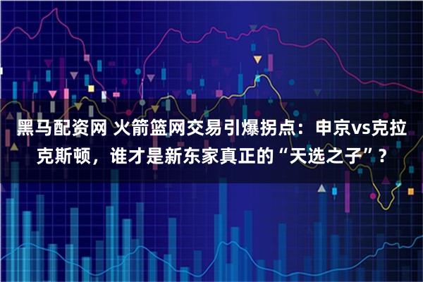 黑马配资网 火箭篮网交易引爆拐点：申京vs克拉克斯顿，谁才是新东家真正的“天选之子”？