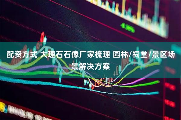 配资方式 大理石石像厂家梳理 园林/祠堂/景区场景解决方案