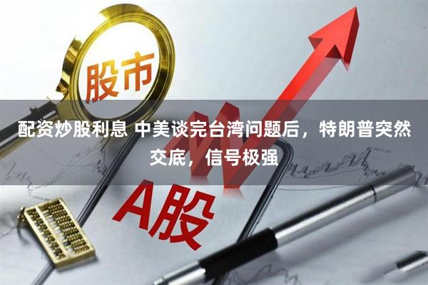 配资炒股利息 中美谈完台湾问题后，特朗普突然交底，信号极强