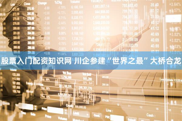股票入门配资知识网 川企参建“世界之最”大桥合龙