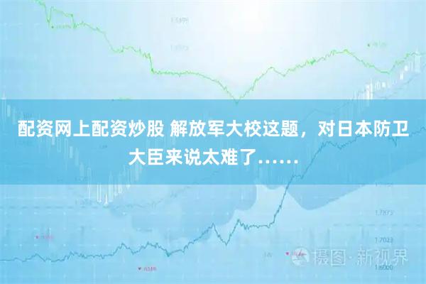 配资网上配资炒股 解放军大校这题，对日本防卫大臣来说太难了……