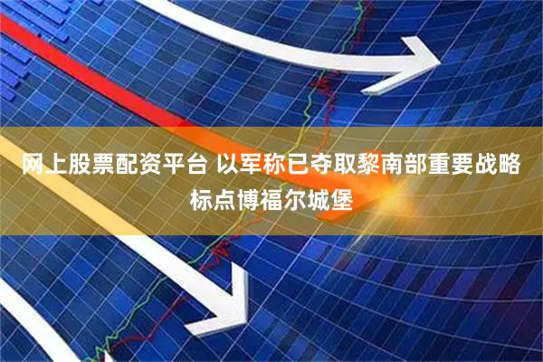 网上股票配资平台 以军称已夺取黎南部重要战略标点博福尔城堡